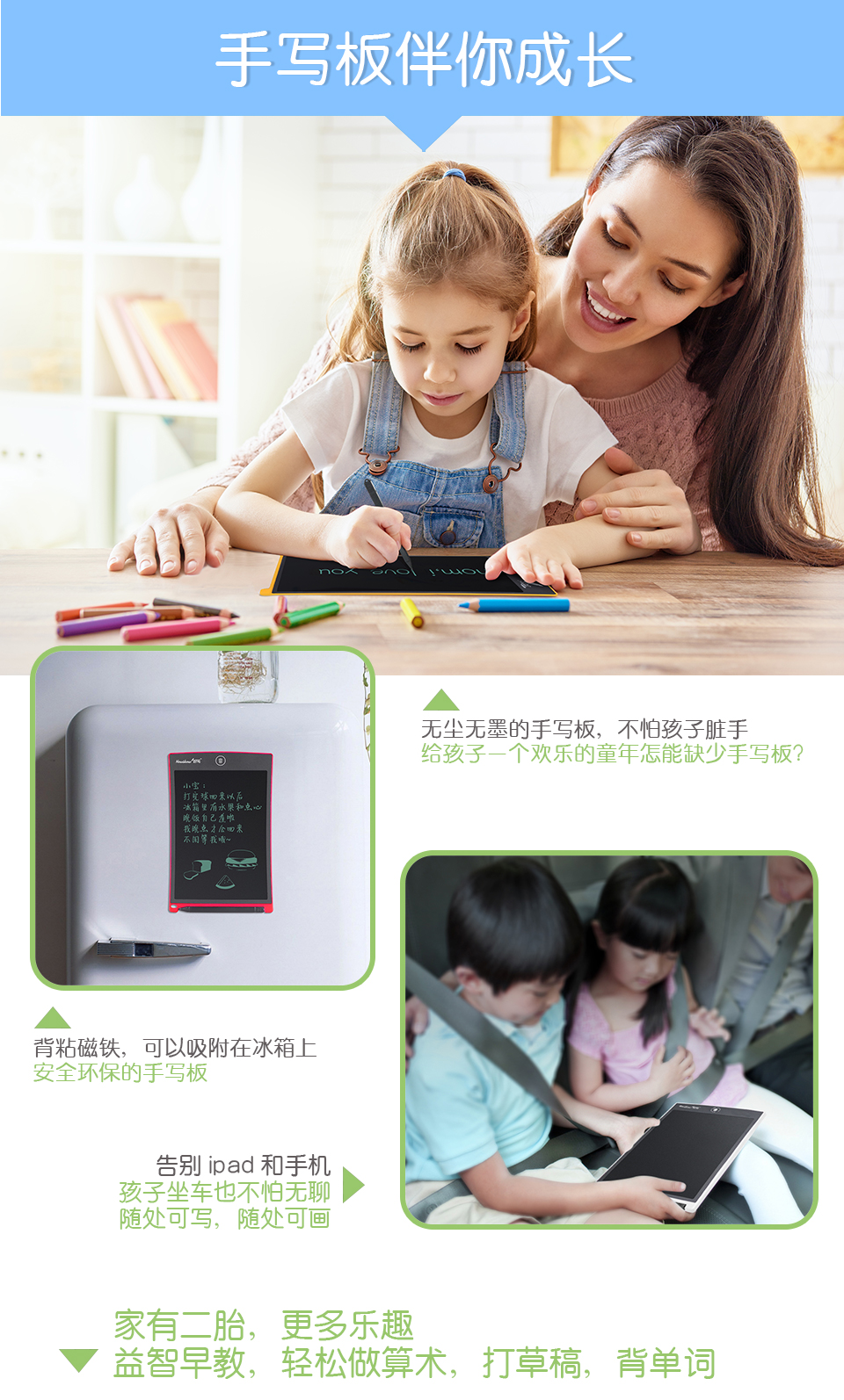 手寫板伴你成長，無塵無墨的手寫板，不怕孩子臟手，給孩子一個歡樂的童年怎能缺少手寫板？背粘磁鐵，可以吸附在冰箱上，安全環保的手寫板。告別ipad和手機：孩子坐車也不怕無聊，隨處可寫，隨處可畫。家有二胎，更多樂趣：益智早教，輕松做算術，打草稿，背單詞。