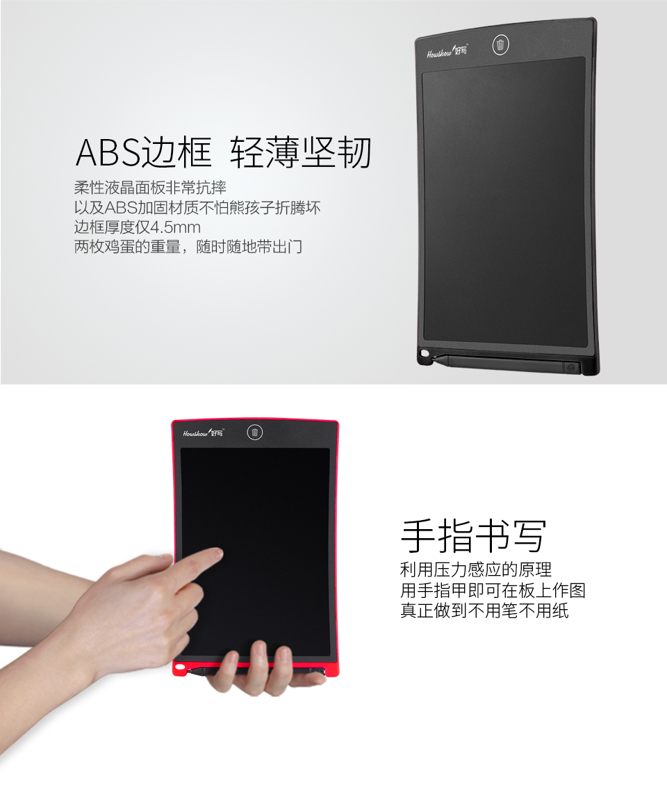 ABS邊框輕薄堅韌：柔性液晶面板非常抗摔，以及ABS加固材質不怕熊孩子折騰壞，邊框厚度僅4.5mm兩枚雞蛋的重量，隨時隨地帶出門。手指書寫：利用壓力感應的原理，用手指甲即可在板上作圖，真正做到不用筆不用紙。